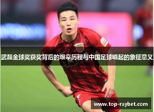 武磊金球奖获奖背后的艰辛历程与中国足球崛起的象征意义