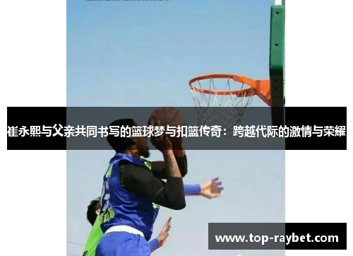 崔永熙与父亲共同书写的篮球梦与扣篮传奇:跨越代际的激情与荣耀