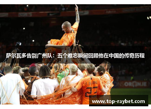 萨尔瓦多告别广州队:五个难忘瞬间回顾他在中国的传奇历程