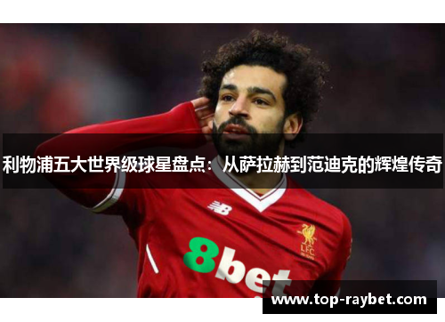 利物浦五大世界级球星盘点:从萨拉赫到范迪克的辉煌传奇