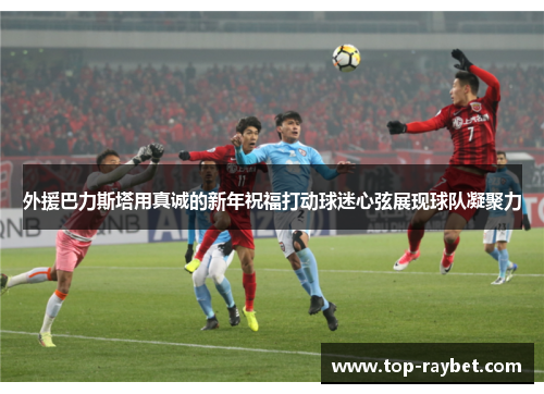 外援巴力斯塔用真诚的新年祝福打动球迷心弦展现球队凝聚力