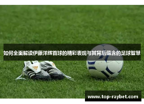 如何全面解读伊藤洋辉首球的精彩表现与其背后蕴含的足球智慧