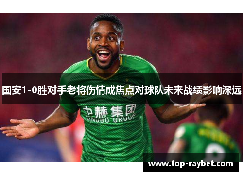 国安1-0胜对手老将伤情成焦点对球队未来战绩影响深远