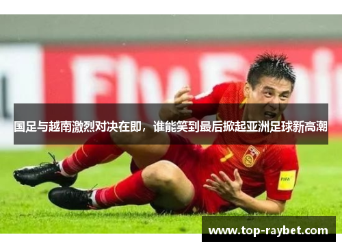 国足与越南激烈对决在即,谁能笑到最后掀起亚洲足球新高潮