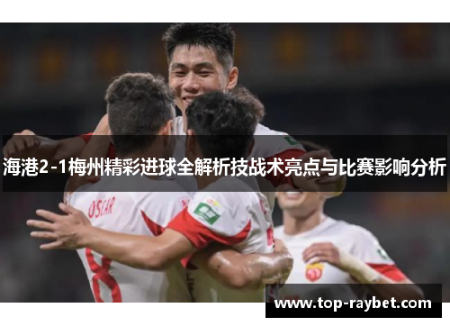 海港2-1梅州精彩进球全解析技战术亮点与比赛影响分析