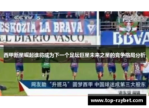 西甲新星崛起谁将成为下一个足坛巨星未来之星的竞争格局分析